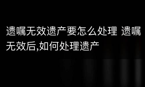遗嘱无效遗产要怎么处理 遗嘱无效后,如何处理遗产
