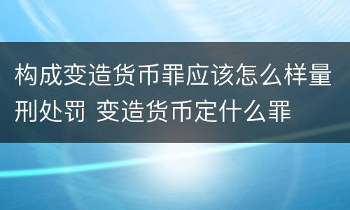 构成变造货币罪应该怎么样量刑处罚 变造货币定什么罪