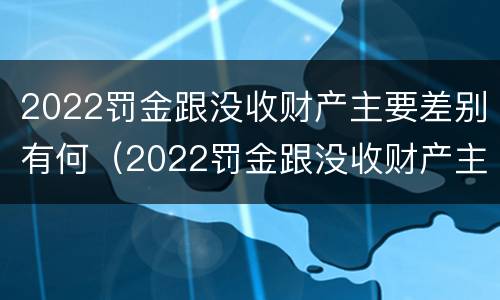 2022罚金跟没收财产主要差别有何（2022罚金跟没收财产主要差别有何关系）