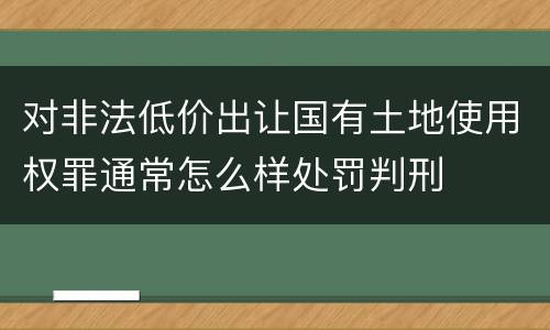 对非法低价出让国有土地使用权罪通常怎么样处罚判刑