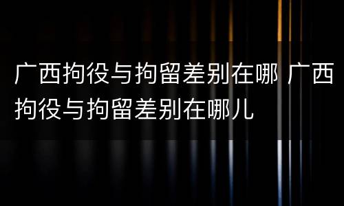 广西拘役与拘留差别在哪 广西拘役与拘留差别在哪儿