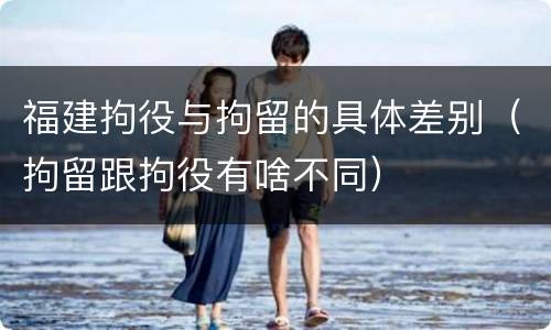 福建拘役与拘留的具体差别（拘留跟拘役有啥不同）