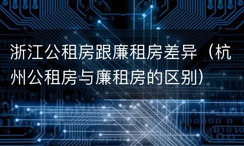 浙江公租房跟廉租房差异（杭州公租房与廉租房的区别）