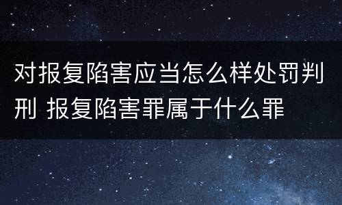 对报复陷害应当怎么样处罚判刑 报复陷害罪属于什么罪