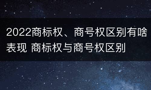 2022商标权、商号权区别有啥表现 商标权与商号权区别