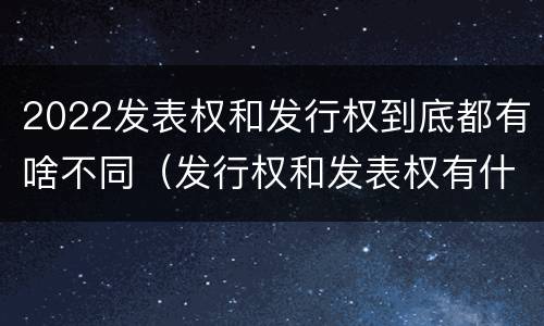 2022发表权和发行权到底都有啥不同（发行权和发表权有什么区别）