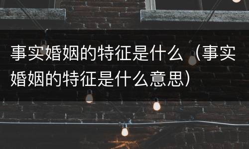事实婚姻的特征是什么（事实婚姻的特征是什么意思）