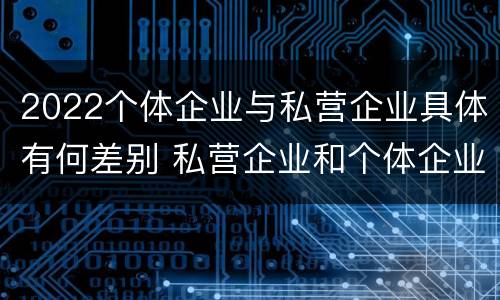 2022个体企业与私营企业具体有何差别 私营企业和个体企业的区别