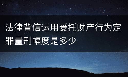 法律背信运用受托财产行为定罪量刑幅度是多少