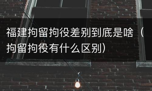 福建拘留拘役差别到底是啥（拘留拘役有什么区别）