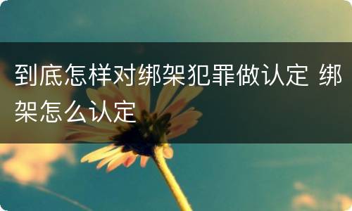 到底怎样对绑架犯罪做认定 绑架怎么认定