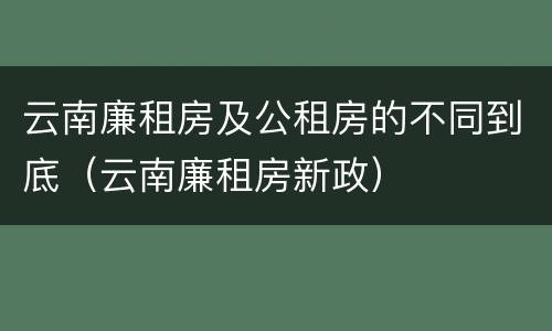 云南廉租房及公租房的不同到底（云南廉租房新政）