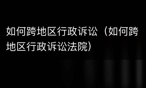 如何跨地区行政诉讼（如何跨地区行政诉讼法院）