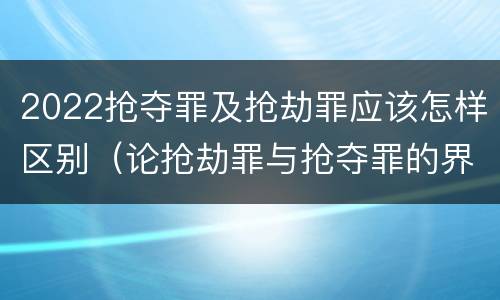 2022抢夺罪及抢劫罪应该怎样区别（论抢劫罪与抢夺罪的界限）