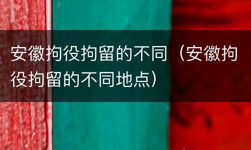 安徽拘役拘留的不同（安徽拘役拘留的不同地点）