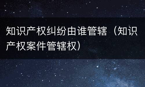 知识产权纠纷由谁管辖（知识产权案件管辖权）