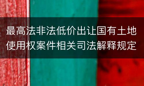最高法非法低价出让国有土地使用权案件相关司法解释规定内容都有哪些