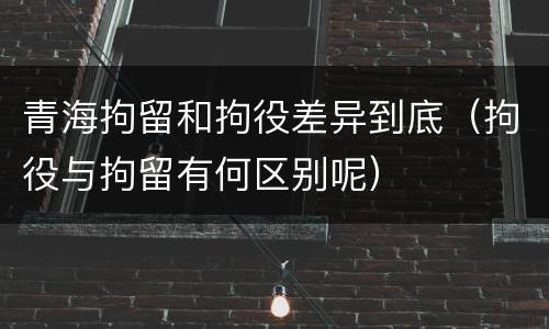 青海拘留和拘役差异到底（拘役与拘留有何区别呢）