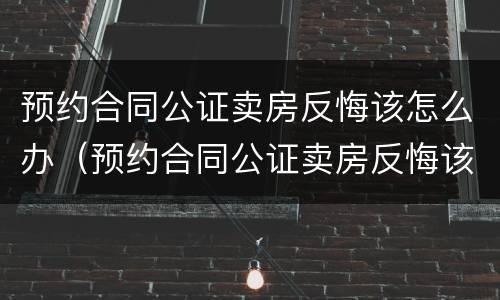 预约合同公证卖房反悔该怎么办（预约合同公证卖房反悔该怎么办理）