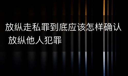 放纵走私罪到底应该怎样确认 放纵他人犯罪