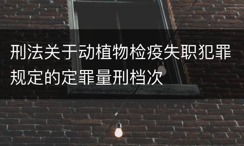 刑法关于动植物检疫失职犯罪规定的定罪量刑档次