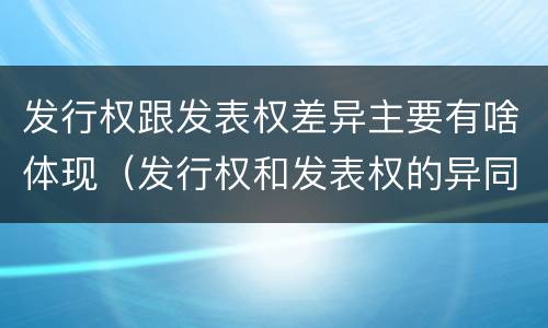 发行权跟发表权差异主要有啥体现（发行权和发表权的异同）