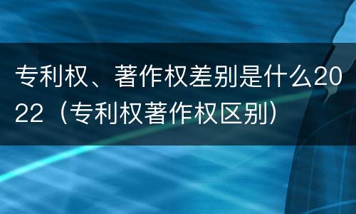 专利权、著作权差别是什么2022（专利权著作权区别）
