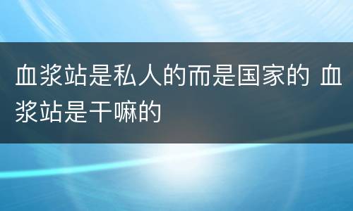 血浆站是私人的而是国家的 血浆站是干嘛的