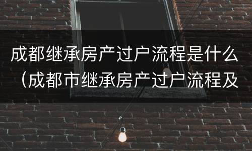 成都继承房产过户流程是什么(成都市继承房产过户流程及费用)