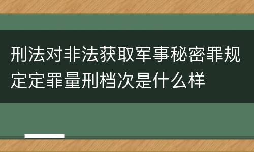 刑法对非法获取军事秘密罪规定定罪量刑档次是什么样