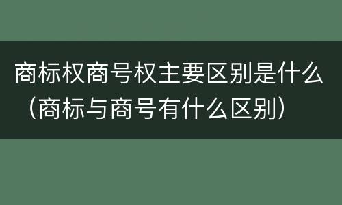 商标权商号权主要区别是什么（商标与商号有什么区别）