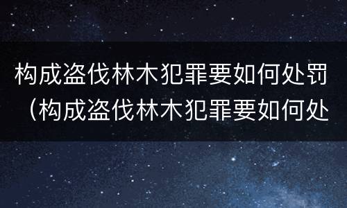 构成盗伐林木犯罪要如何处罚（构成盗伐林木犯罪要如何处罚呢）