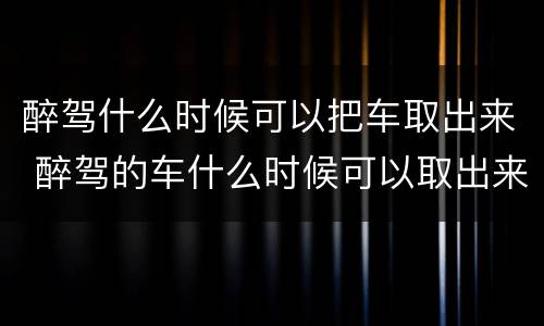 醉驾什么时候可以把车取出来 醉驾的车什么时候可以取出来