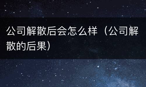 公司解散后会怎么样（公司解散的后果）