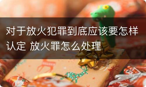 对于放火犯罪到底应该要怎样认定 放火罪怎么处理