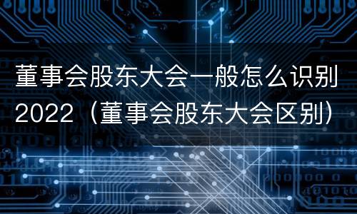 董事会股东大会一般怎么识别2022（董事会股东大会区别）