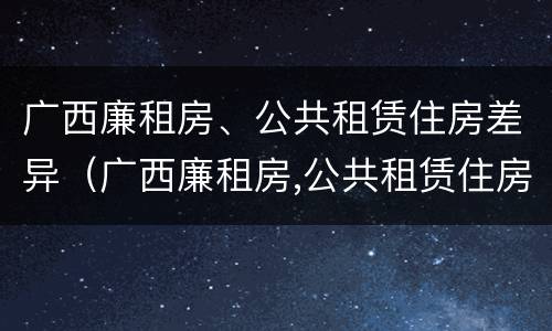 广西廉租房、公共租赁住房差异（广西廉租房,公共租赁住房差异原因）