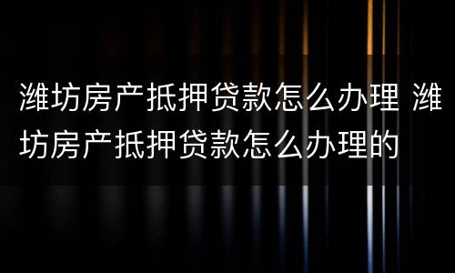 潍坊房产抵押贷款怎么办理 潍坊房产抵押贷款怎么办理的