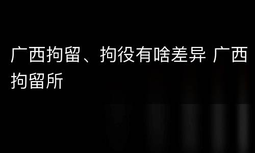 广西拘留、拘役有啥差异 广西拘留所