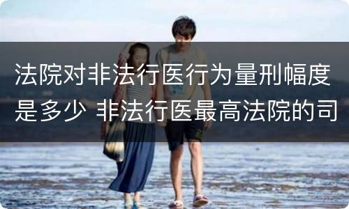 法院对非法行医行为量刑幅度是多少 非法行医最高法院的司法解释