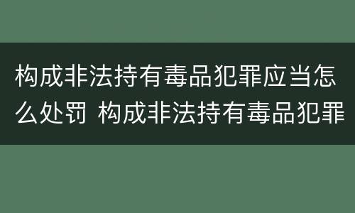 构成非法持有毒品犯罪应当怎么处罚 构成非法持有毒品犯罪应当怎么处罚呢