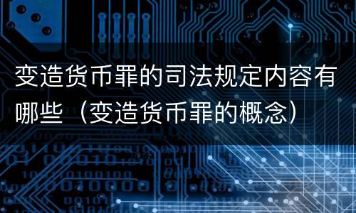 变造货币罪的司法规定内容有哪些（变造货币罪的概念）