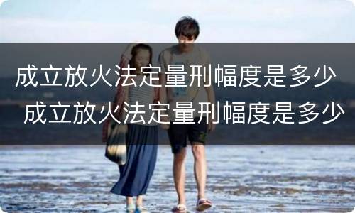 成立放火法定量刑幅度是多少 成立放火法定量刑幅度是多少
