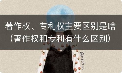 著作权、专利权主要区别是啥（著作权和专利有什么区别）