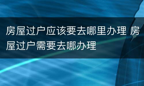 房屋过户应该要去哪里办理 房屋过户需要去哪办理