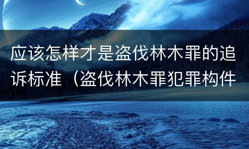 应该怎样才是盗伐林木罪的追诉标准（盗伐林木罪犯罪构件有哪几个要件）