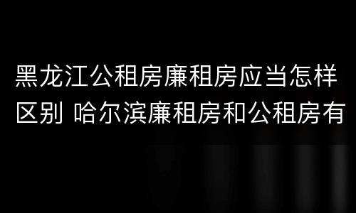 黑龙江公租房廉租房应当怎样区别 哈尔滨廉租房和公租房有什么区别