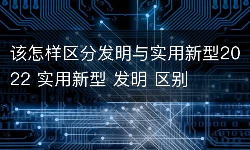 该怎样区分发明与实用新型2022 实用新型 发明 区别