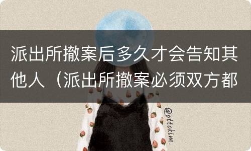 派出所撤案后多久才会告知其他人（派出所撤案必须双方都去么）