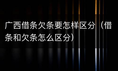 广西借条欠条要怎样区分（借条和欠条怎么区分）